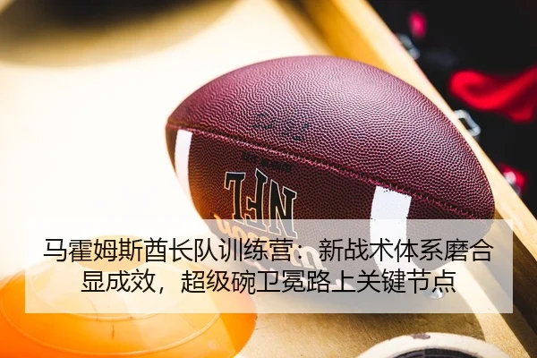 马霍姆斯酋长队训练营：新战术体系磨合显成效，超级碗卫冕路上关键节点