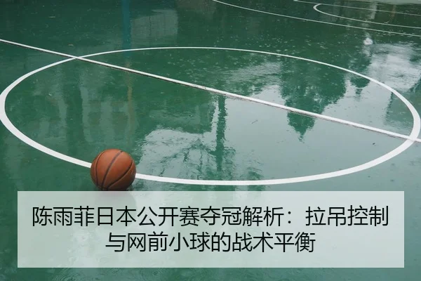 陈雨菲日本公开赛夺冠解析：拉吊控制与网前小球的战术平衡